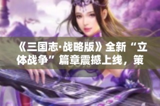 《三国志·战略版》全新“立体战争”篇章震撼上线，策略时代再升级