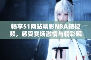 畅享51网站精彩NBA短视频，感受赛场激情与精彩瞬间