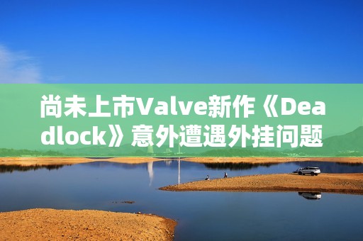 尚未上市Valve新作《Deadlock》意外遭遇外挂问题