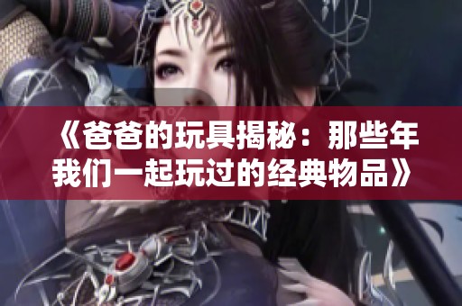 《爸爸的玩具揭秘：那些年我们一起玩过的经典物品》