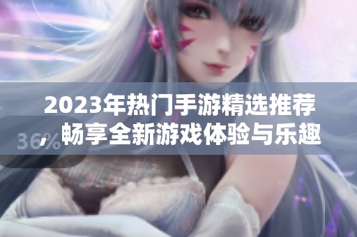 2023年热门手游精选推荐，畅享全新游戏体验与乐趣