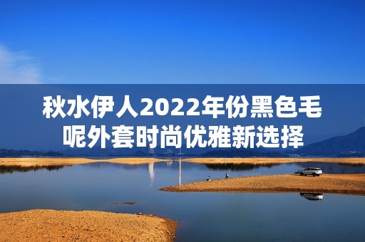 秋水伊人2022年份黑色毛呢外套时尚优雅新选择