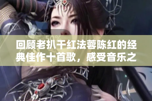 回顾老扒干红法蓉陈红的经典佳作十首歌，感受音乐之美