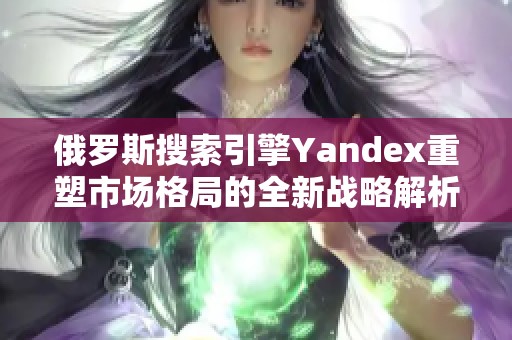 俄罗斯搜索引擎Yandex重塑市场格局的全新战略解析