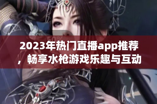 2023年热门直播app推荐，畅享水枪游戏乐趣与互动体验