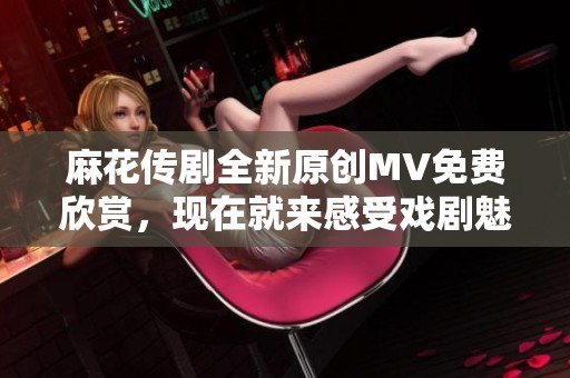 麻花传剧全新原创MV免费欣赏，现在就来感受戏剧魅力