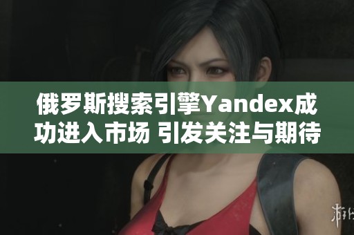 俄罗斯搜索引擎Yandex成功进入市场 引发关注与期待