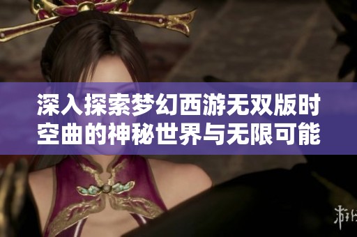 深入探索梦幻西游无双版时空曲的神秘世界与无限可能