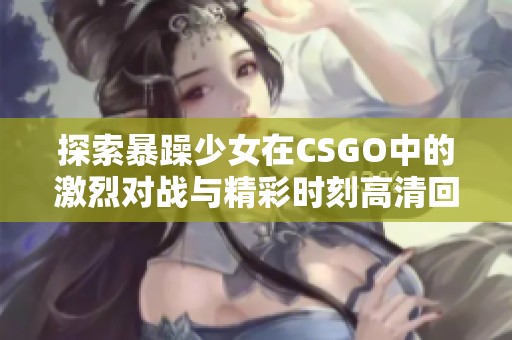 探索暴躁少女在CSGO中的激烈对战与精彩时刻高清回放