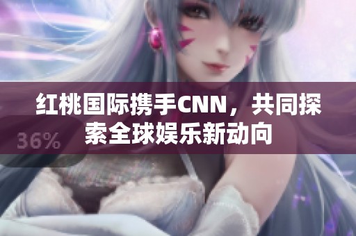 红桃国际携手CNN，共同探索全球娱乐新动向