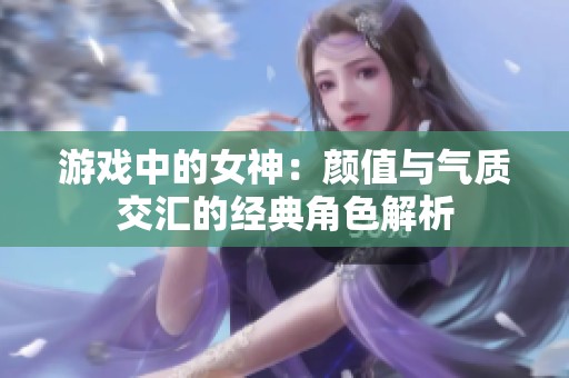 游戏中的女神：颜值与气质交汇的经典角色解析