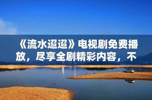 《流水迢迢》电视剧免费播放，尽享全剧精彩内容，不容错过