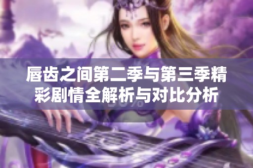 唇齿之间第二季与第三季精彩剧情全解析与对比分析