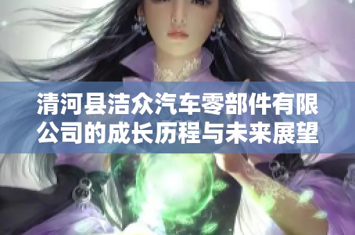 清河县洁众汽车零部件有限公司的成长历程与未来展望解析