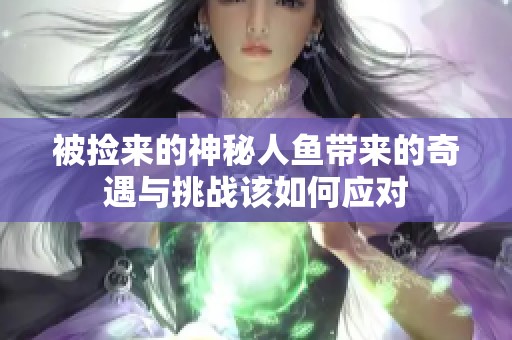 被捡来的神秘人鱼带来的奇遇与挑战该如何应对