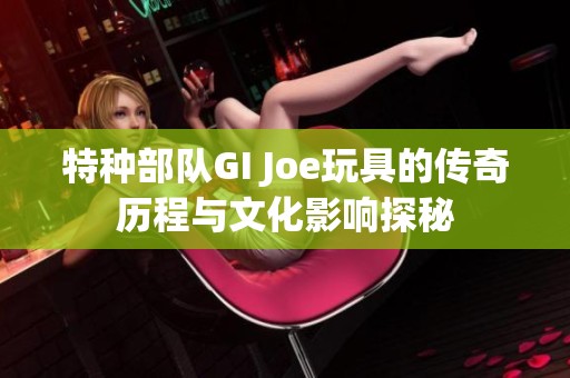 特种部队GI Joe玩具的传奇历程与文化影响探秘