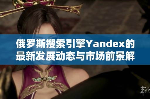 俄罗斯搜索引擎Yandex的最新发展动态与市场前景解析