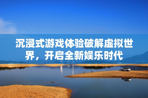 沉浸式游戏体验破解虚拟世界，开启全新娱乐时代