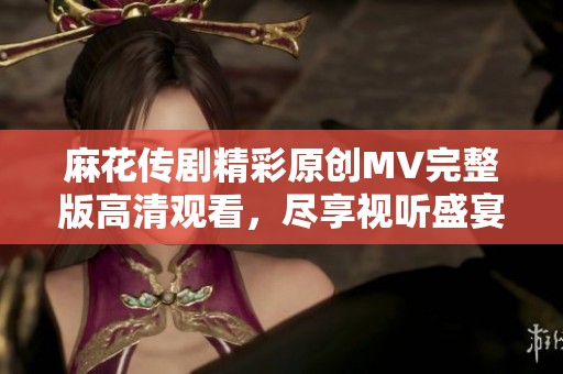 麻花传剧精彩原创MV完整版高清观看，尽享视听盛宴