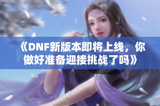 《DNF新版本即将上线，你做好准备迎接挑战了吗》