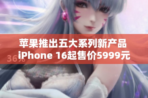 苹果推出五大系列新产品 iPhone 16起售价5999元正式登场