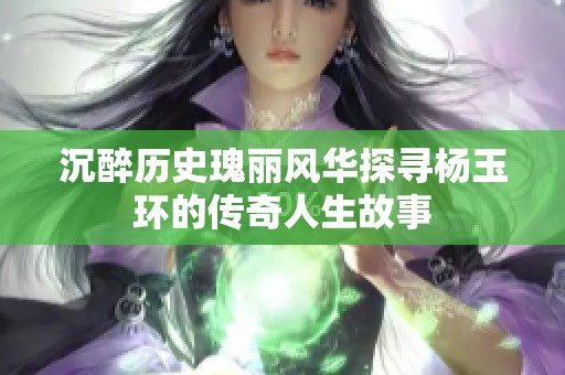 沉醉历史瑰丽风华探寻杨玉环的传奇人生故事