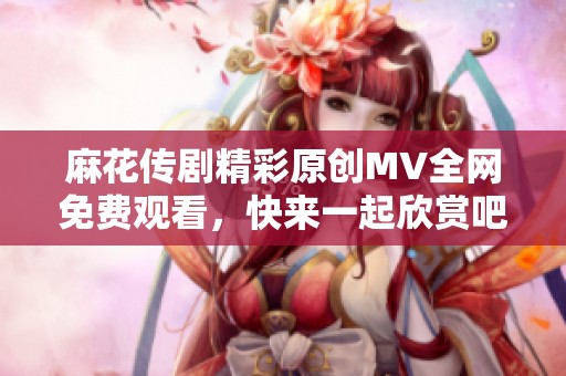 麻花传剧精彩原创MV全网免费观看，快来一起欣赏吧