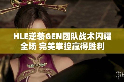 HLE逆袭GEN团队战术闪耀全场 完美掌控赢得胜利