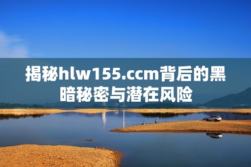 揭秘hlw155.ccm背后的黑暗秘密与潜在风险