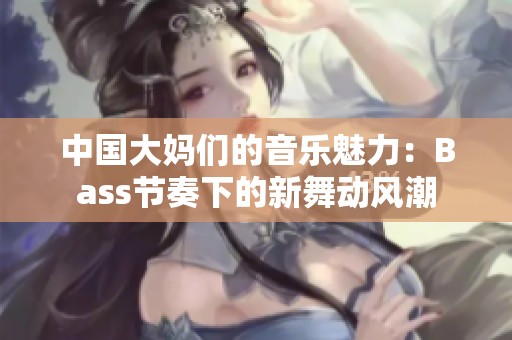 中国大妈们的音乐魅力：Bass节奏下的新舞动风潮