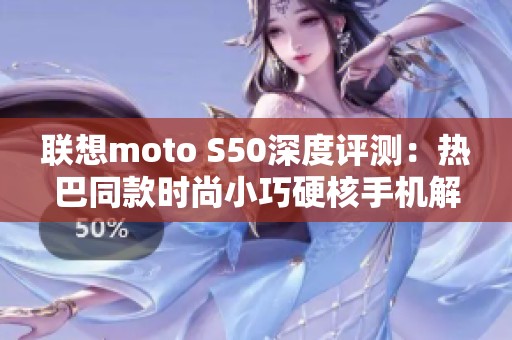 联想moto S50深度评测：热巴同款时尚小巧硬核手机解析