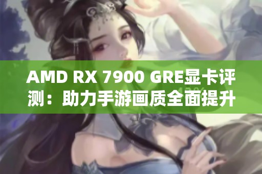 AMD RX 7900 GRE显卡评测：助力手游画质全面提升新体验