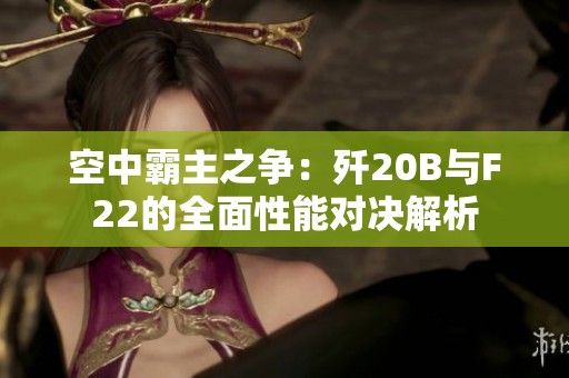 空中霸主之争：歼20B与F22的全面性能对决解析