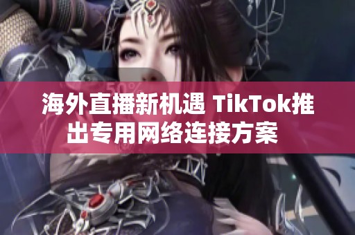 海外直播新机遇 TikTok推出专用网络连接方案  