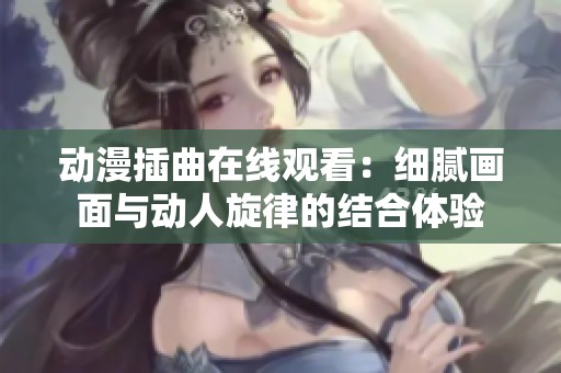 动漫插曲在线观看：细腻画面与动人旋律的结合体验