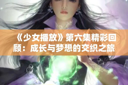 《少女播放》第六集精彩回顾：成长与梦想的交织之旅