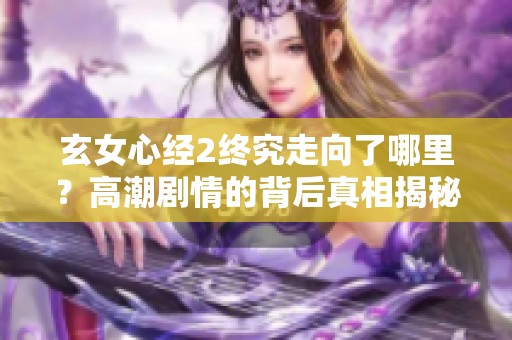 玄女心经2终究走向了哪里？高潮剧情的背后真相揭秘