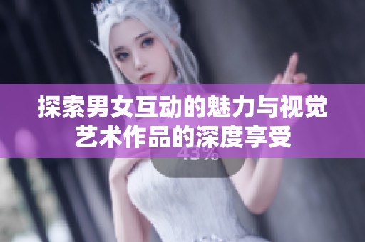 探索男女互动的魅力与视觉艺术作品的深度享受