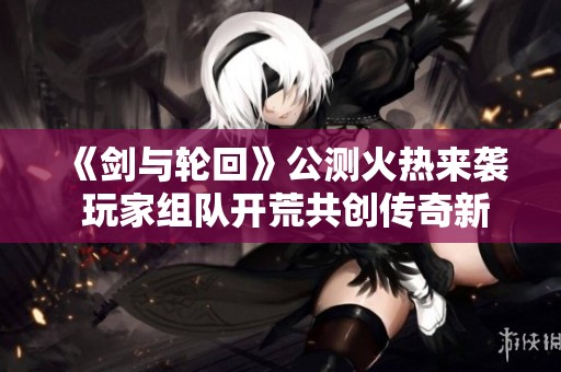 《剑与轮回》公测火热来袭 玩家组队开荒共创传奇新篇章