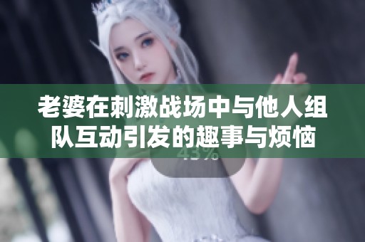 老婆在刺激战场中与他人组队互动引发的趣事与烦恼