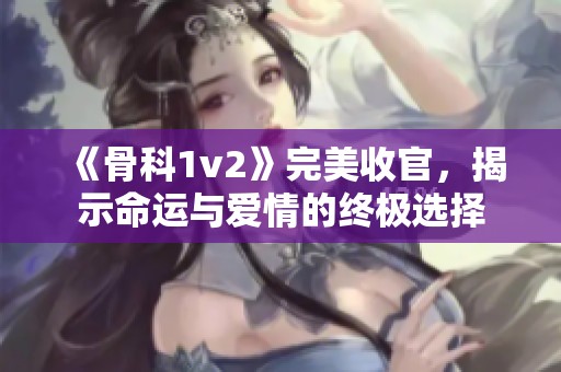 《骨科1v2》完美收官，揭示命运与爱情的终极选择