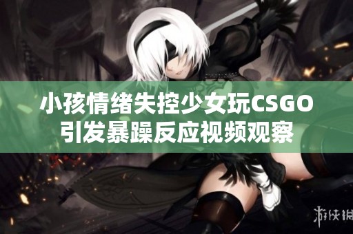 小孩情绪失控少女玩CSGO引发暴躁反应视频观察