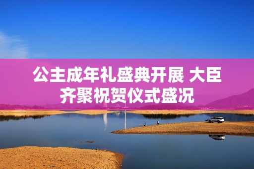 公主成年礼盛典开展 大臣齐聚祝贺仪式盛况