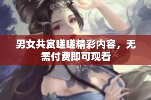 男女共赏嗟嗟精彩内容，无需付费即可观看