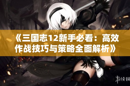 《三国志12新手必看：高效作战技巧与策略全面解析》