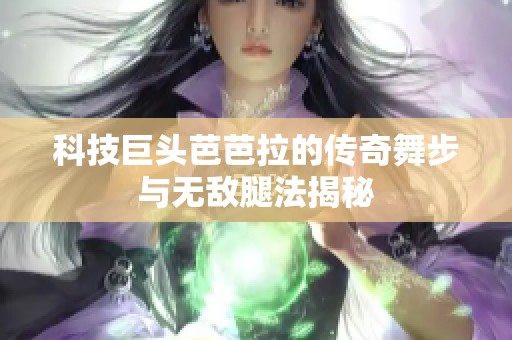 科技巨头芭芭拉的传奇舞步与无敌腿法揭秘