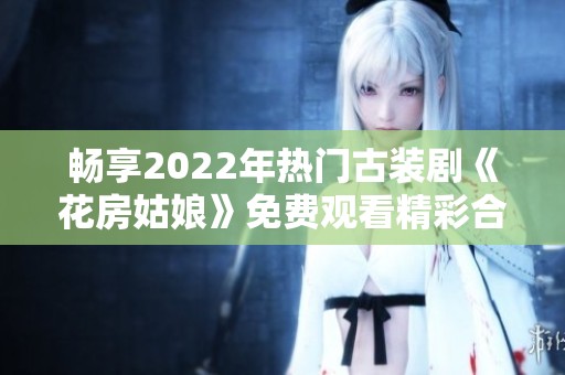 畅享2022年热门古装剧《花房姑娘》免费观看精彩合集