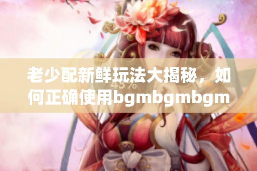 老少配新鲜玩法大揭秘，如何正确使用bgmbgmbgm工具