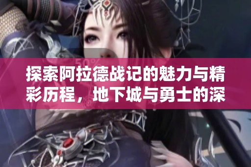 探索阿拉德战记的魅力与精彩历程，地下城与勇士的深度解析