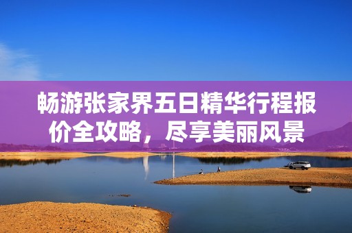 畅游张家界五日精华行程报价全攻略，尽享美丽风景